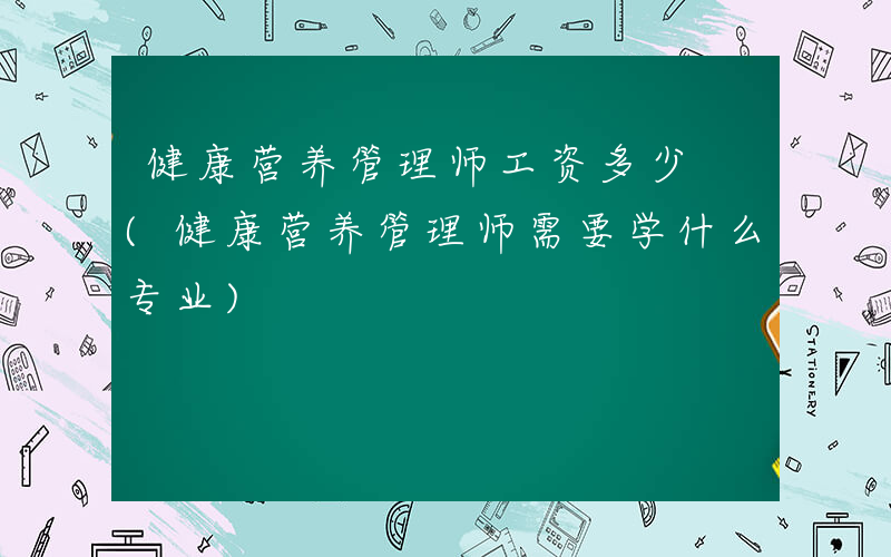 健康营养管理师工资多少 (健康营养管理师需要学什么专业)